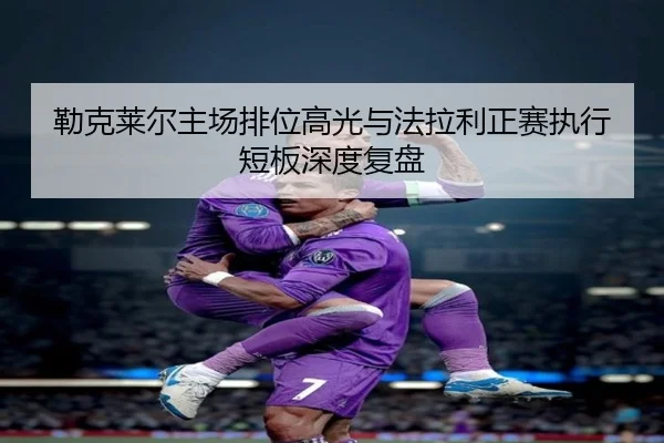 勒克莱尔主场排位高光与法拉利正赛执行短板深度复盘