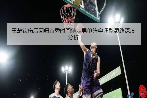 王楚钦伤后回归首秀时间待定男单阵容调整思路深度分析
